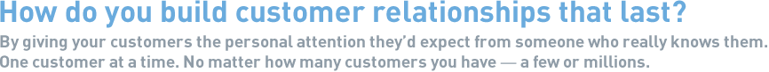  How do you build customer relationships that last? By giving your customers the personal attention they'd expect from someone who really knows them. One customer at a time. No matter how many customers you have — a few or millions.
