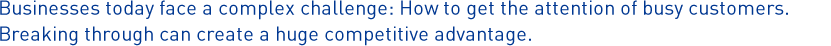 Businesses today face a complex challenge: How to get the attention of busy customers. Breaking through can create a huge competitive advantage.