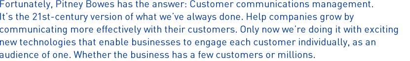 Fortunately, Pitney Bowes has the answer: Customer communications management. It's the 21st-century version of what we've always done. Help companies grow by communicating more effectively with their customers. Only now we're doing it with exciting new technologies that enable businesses to engage each customer individually, as an audience of one. Whether the business has a few customers or millions.